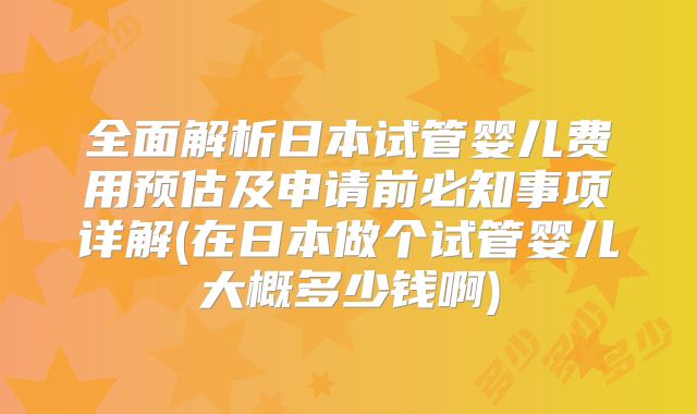 全面解析日本试管婴儿费用预估及申请前必知事项详解(在日本做个试管婴儿大概多少钱啊)