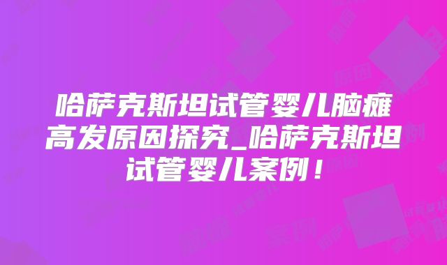 哈萨克斯坦试管婴儿脑瘫高发原因探究_哈萨克斯坦试管婴儿案例！