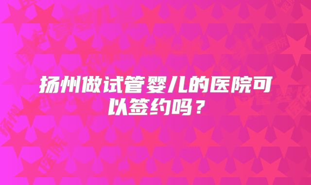扬州做试管婴儿的医院可以签约吗?