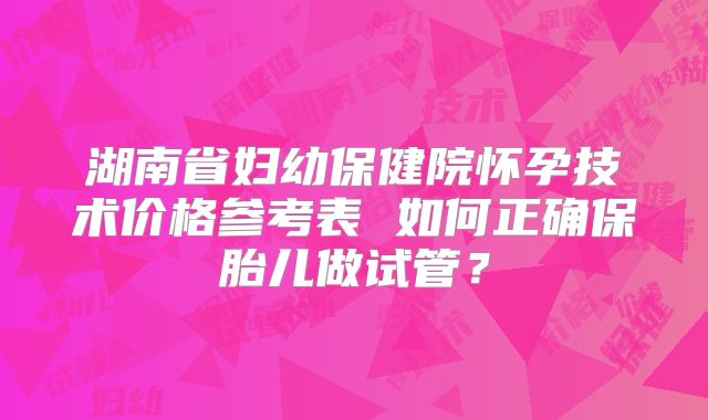湖南省妇幼保健院怀孕技术价格参考表 如何正确保胎儿做试管？