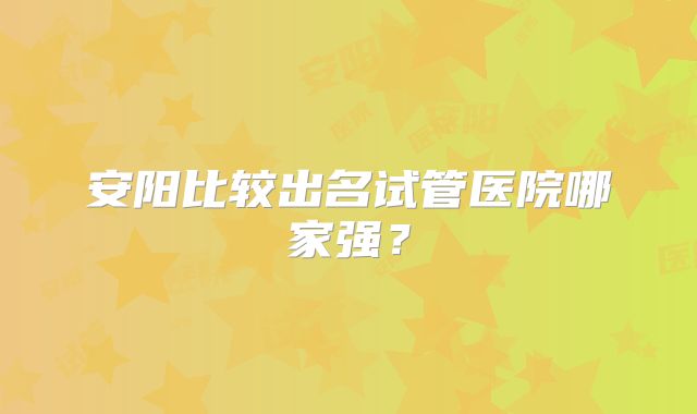 安阳比较出名试管医院哪家强?