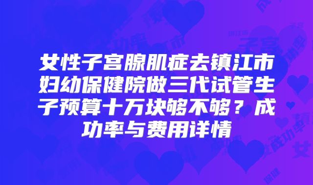 女性子宫腺肌症去镇江市妇幼保健院做三代试管生子预算十万块够不够？成功率与费用详情