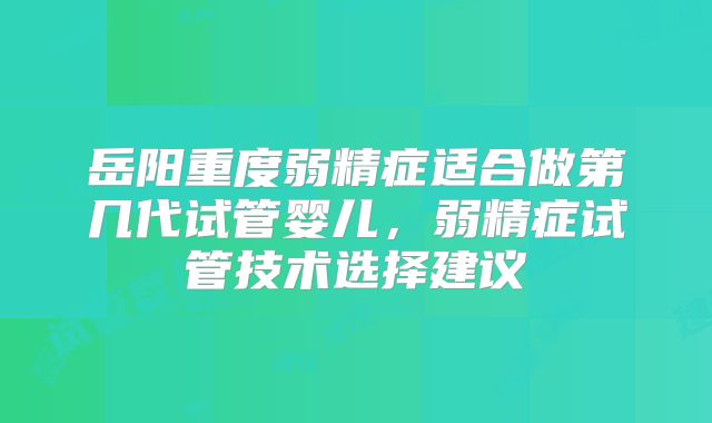 岳阳重度弱精症适合做第几代试管婴儿，弱精症试管技术选择建议