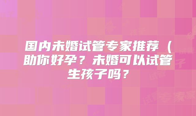 国内未婚试管专家推荐（助你好孕？未婚可以试管生孩子吗？