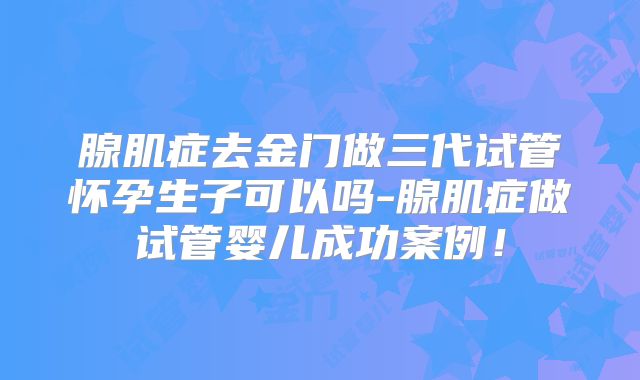 腺肌症去金门做三代试管怀孕生子可以吗-腺肌症做试管婴儿成功案例！