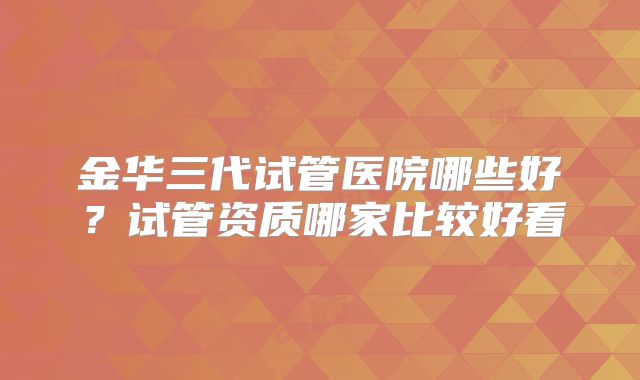 金华三代试管医院哪些好?试管资质哪家比较好看