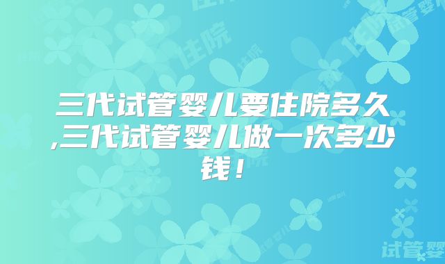三代试管婴儿要住院多久,三代试管婴儿做一次多少钱！