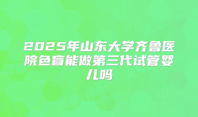 2025年山东大学齐鲁医院色盲能做第三代试管婴儿吗