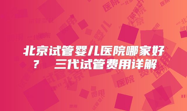 北京试管婴儿医院哪家好？ 三代试管费用详解