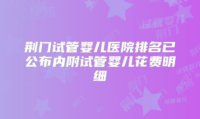 荆门试管婴儿医院排名已公布内附试管婴儿花费明细