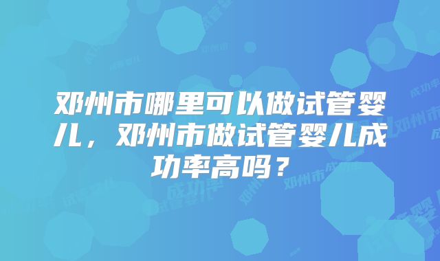 邓州市哪里可以做试管婴儿,邓州市做试管婴儿成功率高吗?
