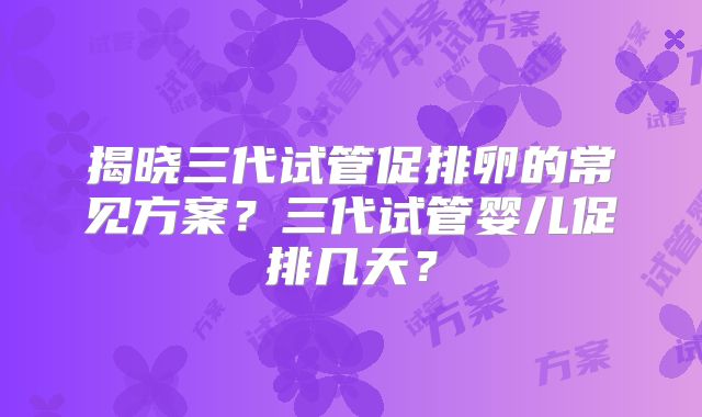 揭晓三代试管促排卵的常见方案？三代试管婴儿促排几天？