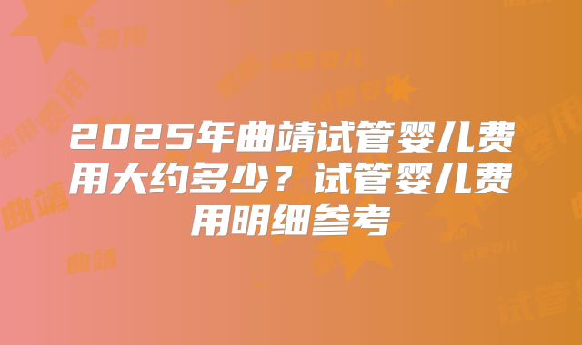 2025年曲靖试管婴儿费用大约多少?试管婴儿费用明细参考