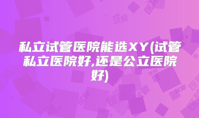 私立试管医院能选XY(试管私立医院好,还是公立医院好)