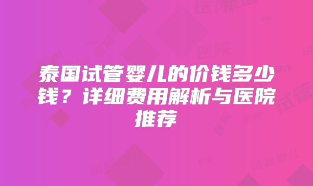 泰国试管婴儿的价钱多少钱？详细费用解析与医院推荐