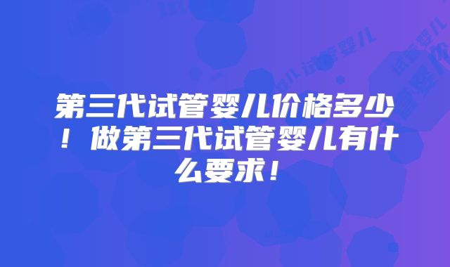 第三代试管婴儿价格多少！做第三代试管婴儿有什么要求！