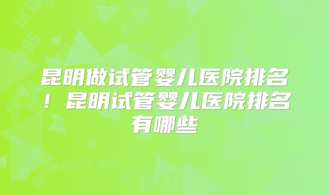 昆明做试管婴儿医院排名！昆明试管婴儿医院排名有哪些