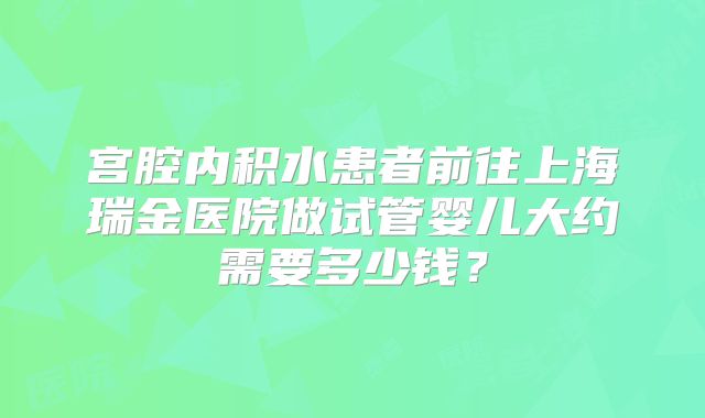 宫腔内积水患者前往上海瑞金医院做试管婴儿大约需要多少钱?
