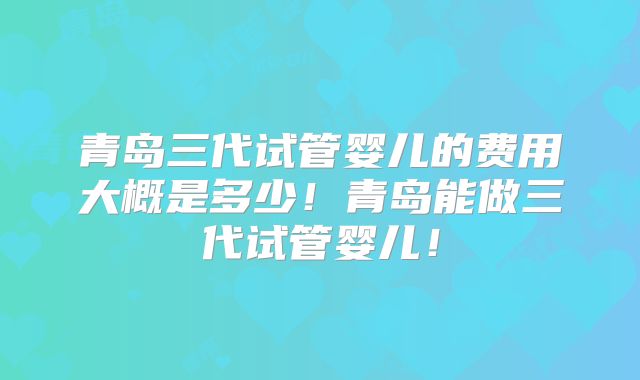 青岛三代试管婴儿的费用大概是多少!青岛能做三代试管婴儿!
