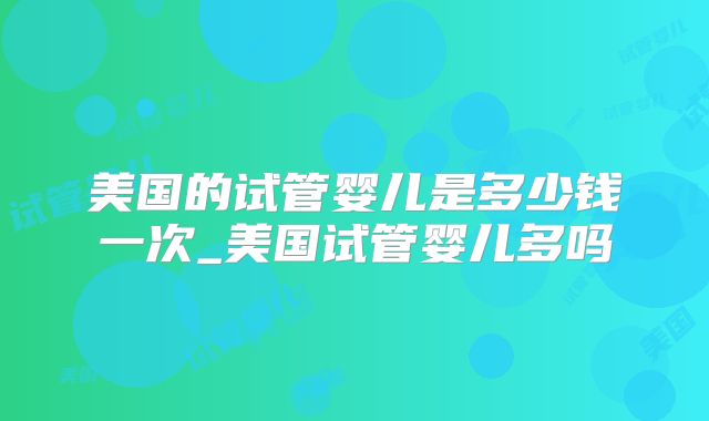 美国的试管婴儿是多少钱一次_美国试管婴儿多吗