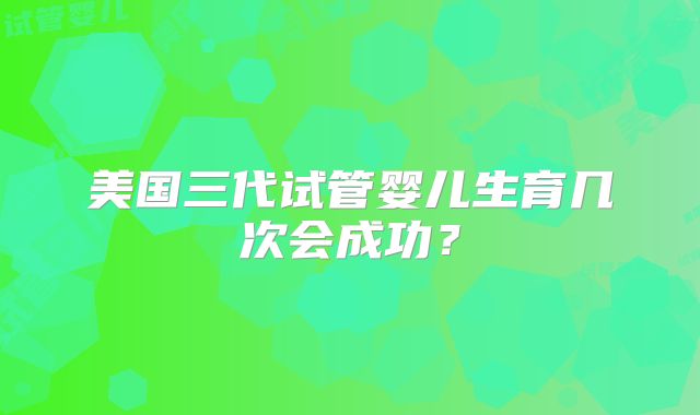 美国三代试管婴儿生育几次会成功？