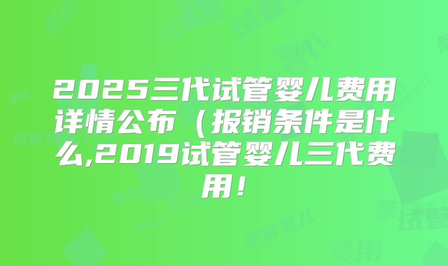 2025三代试管婴儿费用详情公布（报销条件是什么,2019试管婴儿三代费用！