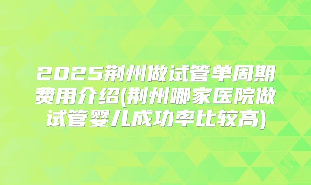 2025荆州做试管单周期费用介绍(荆州哪家医院做试管婴儿成功率比较高)