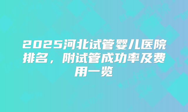 2025河北试管婴儿医院排名，附试管成功率及费用一览