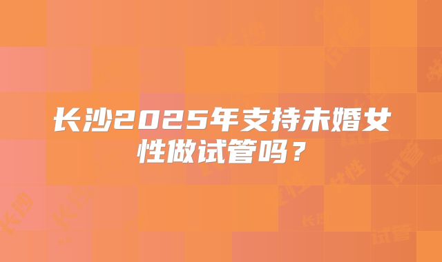 长沙2025年支持未婚女性做试管吗？