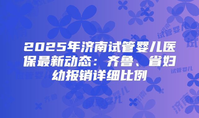 2025年济南试管婴儿医保最新动态:齐鲁、省妇幼报销详细比例