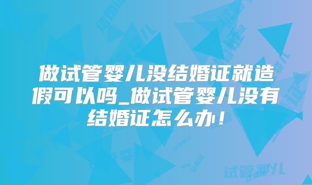 做试管婴儿没结婚证就造假可以吗_做试管婴儿没有结婚证怎么办！