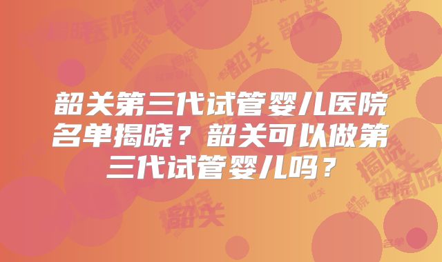 韶关第三代试管婴儿医院名单揭晓?韶关可以做第三代试管婴儿吗?