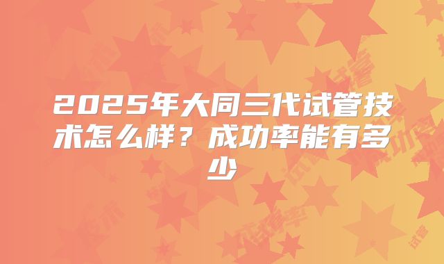 2025年大同三代试管技术怎么样？成功率能有多少