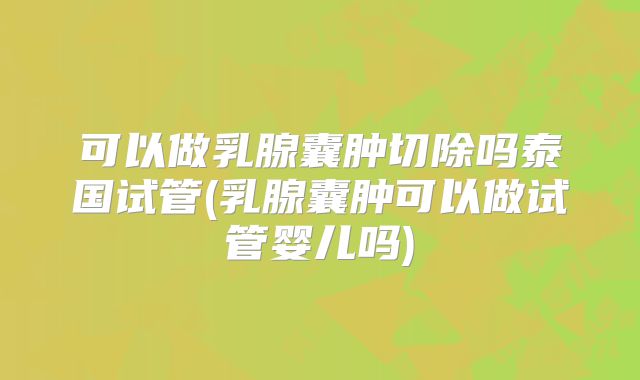 可以做乳腺囊肿切除吗泰国试管(乳腺囊肿可以做试管婴儿吗)