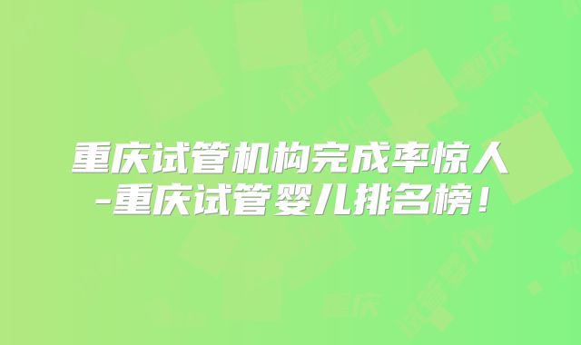重庆试管机构完成率惊人-重庆试管婴儿排名榜！