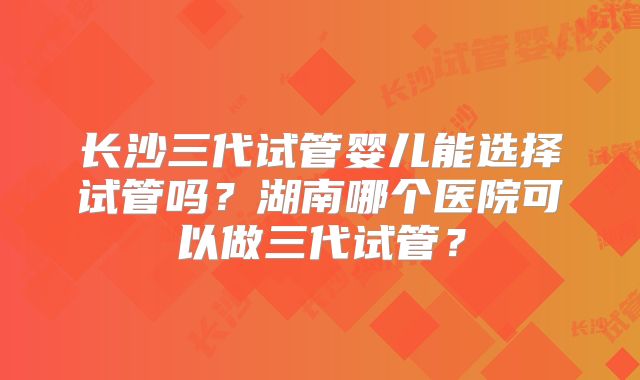 长沙三代试管婴儿能选择试管吗?湖南哪个医院可以做三代试管?