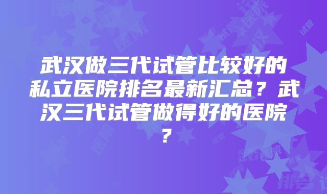 武汉做三代试管比较好的私立医院排名最新汇总？武汉三代试管做得好的医院？