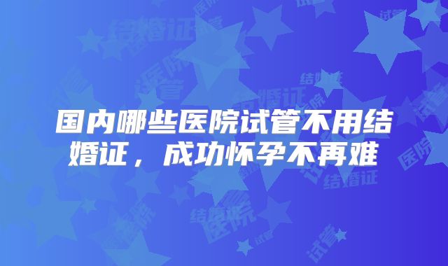 国内哪些医院试管不用结婚证，成功怀孕不再难
