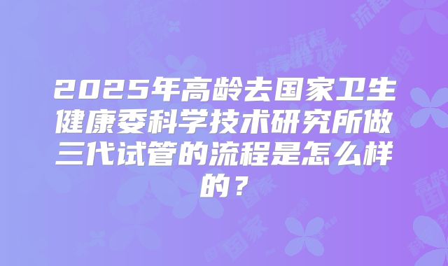 2025年高龄去国家卫生健康委科学技术研究所做三代试管的流程是怎么样的？