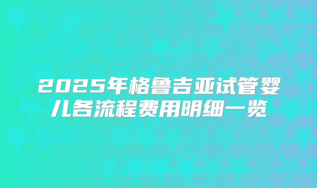 2025年格鲁吉亚试管婴儿各流程费用明细一览