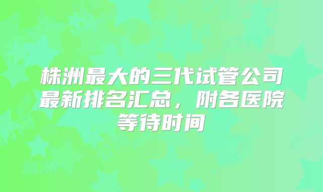株洲最大的三代试管公司最新排名汇总，附各医院等待时间