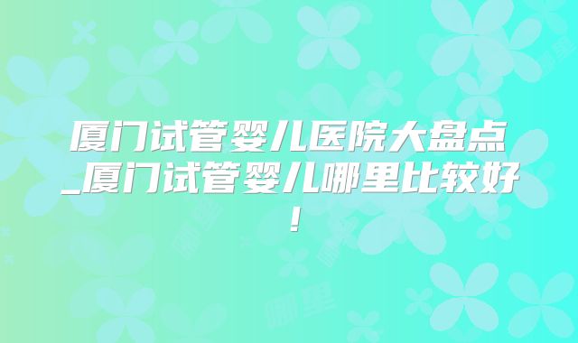 厦门试管婴儿医院大盘点_厦门试管婴儿哪里比较好！