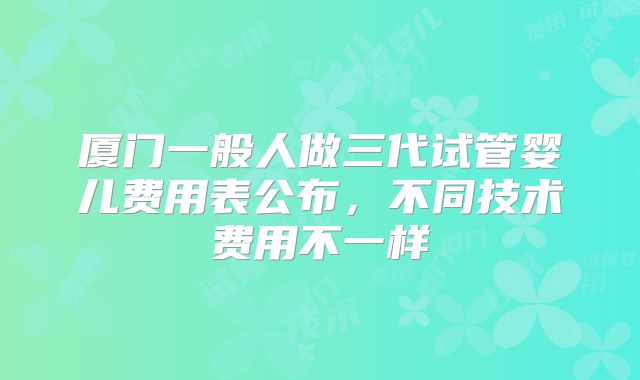 厦门一般人做三代试管婴儿费用表公布,不同技术费用不一样