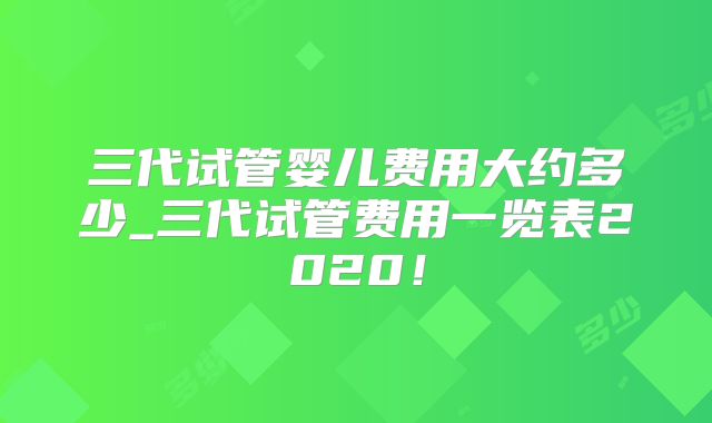 三代试管婴儿费用大约多少_三代试管费用一览表2020！