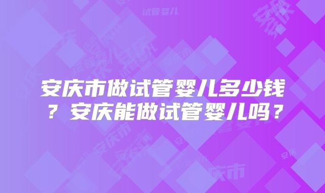 安庆市做试管婴儿多少钱?安庆能做试管婴儿吗?