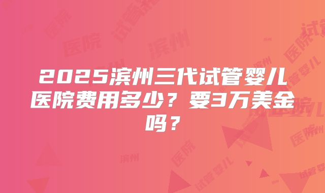 2025滨州三代试管婴儿医院费用多少？要3万美金吗？
