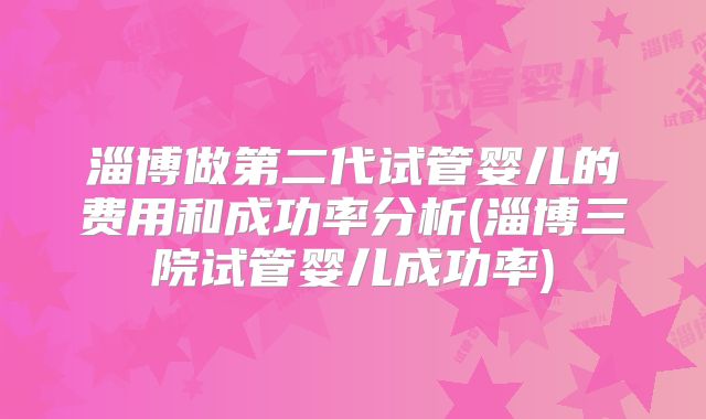 淄博做第二代试管婴儿的费用和成功率分析(淄博三院试管婴儿成功率)