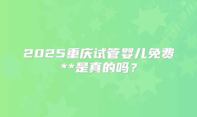 2025重庆试管婴儿免费**是真的吗？