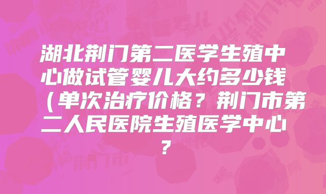 湖北荆门第二医学生殖中心做试管婴儿大约多少钱（单次治疗价格？荆门市第二人民医院生殖医学中心？