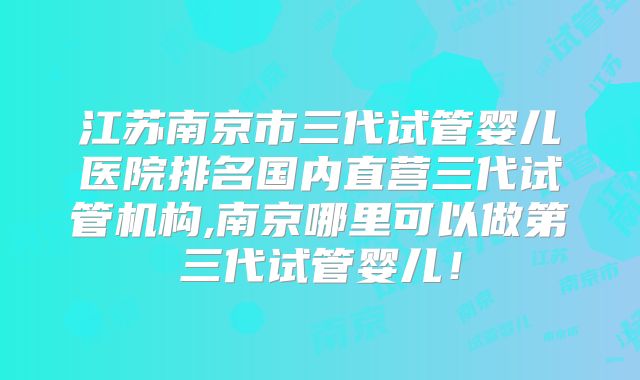 江苏南京市三代试管婴儿医院排名国内直营三代试管机构,南京哪里可以做第三代试管婴儿！